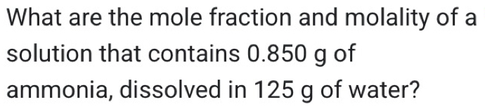 What are the mole fraction and molality of a 
solution that contains 0.850 g of 
ammonia, dissolved in 125 g of water?