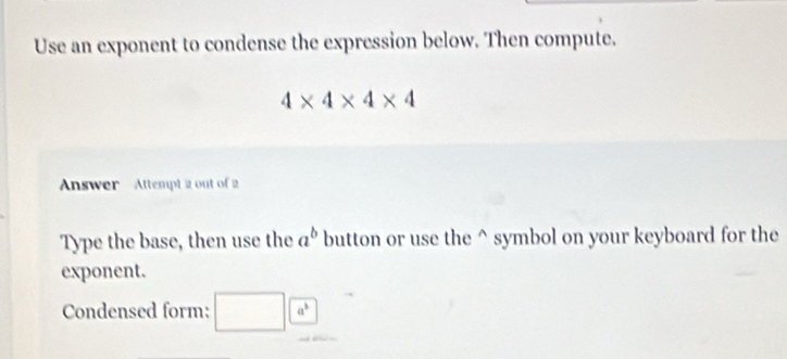 Use an exponent to condense the expression below. Then compute.
4* 4* 4* 4
Answer Attempt 2 out of 2 
Type the base, then use the a^b button or use the^(symbol on your keyboard for the 
exponent. 
Condensed form: □ a^3)