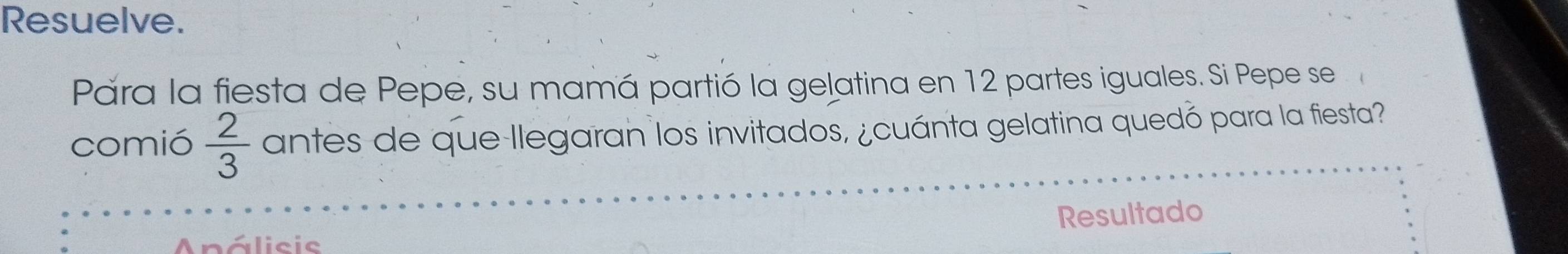 Resuelve. 
Pára la fiesta de Pepe, su mamá partió la gelatina en 12 partes iguales. Si Pepe se 
comió  2/3  antes de que llegaran los invitados, ¿cuánta gelatina quedó para la fiesta? 
Resultado 
Análisic