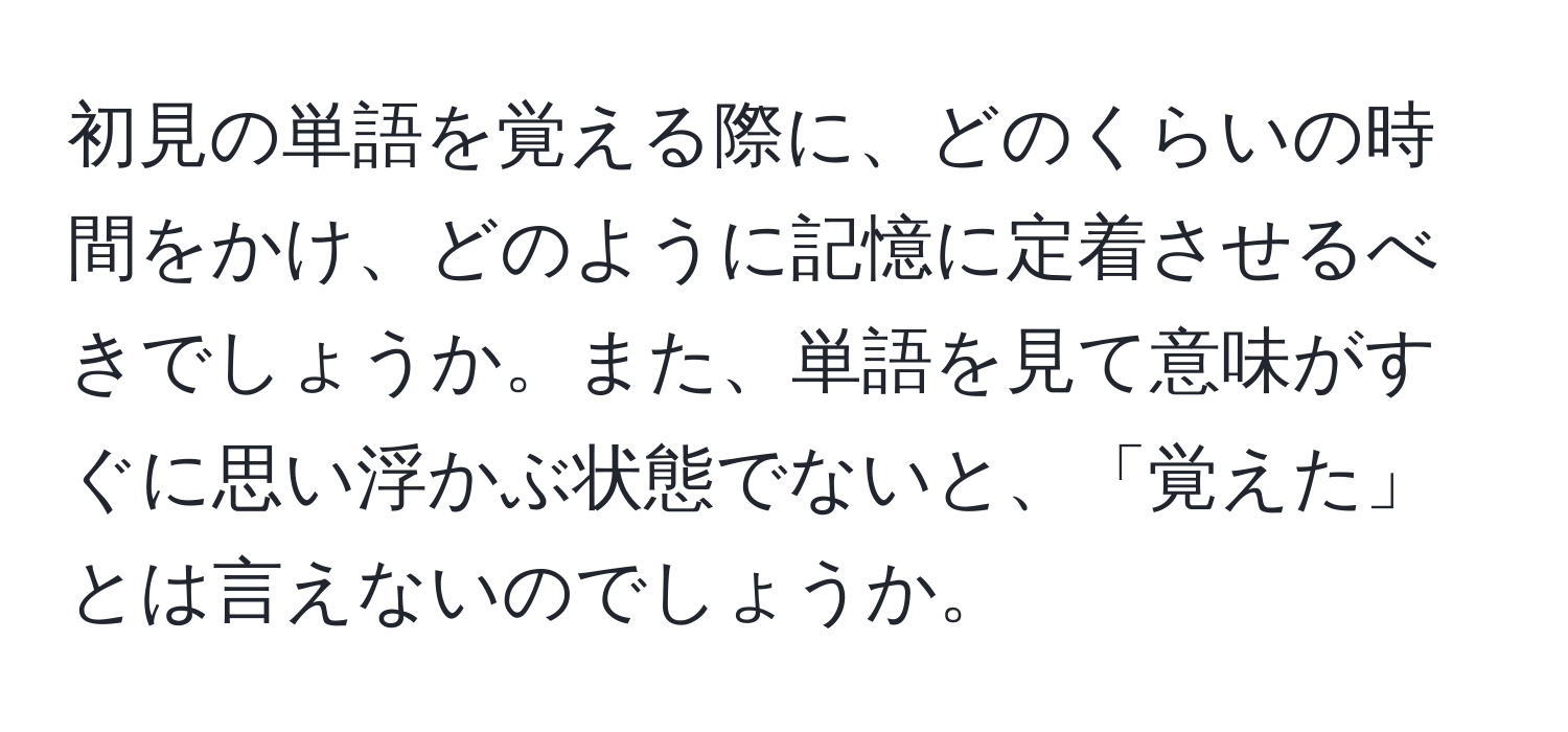 初見の単語を覚える際に、どのくらいの時間をかけ、どのように記憶に定着させるべきでしょうか。また、単語を見て意味がすぐに思い浮かぶ状態でないと、「覚えた」とは言えないのでしょうか。