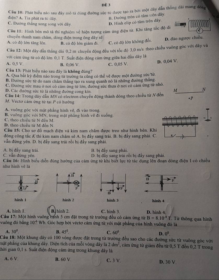 ĐÈ 3
Câu 10: Phát biểu nào sau đây mô tả đúng đường sức từ được tạo ra bởi một dây dẫn thẳng dài mang đồng
điện? A. Tia phát ra từ dây.
B. Đường tròn có tâm trên dây.
C. Đường thẳng song song với dây.
D. Hình elip có tâm trên dây. a
Cầu 11: Hình bên mô tả thí nghiệm về hiện tượng cảm ứng điện từ. Khi tăng tốc độ di
chuyển thanh nam châm, dòng điện trong ông dây sẽ
A. có độ lớn tăng lên. B. có độ lớn giảm đi. C. có độ lớn không đổi. D. đảo ngược chiều.
Câu 12: Một dây dẫn thẳng dài 0,2 m chuyển động đều với tốc độ 3,0 m/s theo chiều vuông góc với đây và
với cảm ứng từ có độ lớn 0,1 T. Suất điện động cảm ứng giữa hai đầu dây là
A. 0,5 V. B. 0,06 V. C. 0,05 V. D. 0,04 V.
Câu 13: Phát biểu nào sau đây là không đúng?
A. Qua bất kỳ điểm nảo trong từ trường ta cũng có thể vẽ được một đường sức từ.
B. Đường sức từ do nam châm thăng tạo ra xung quanh nó là những đường thắng.
C. Đường sức mau ở nơi có cảm ứng từ lớn, đường sức thưa ở nơi có cảm ứng từ nhỏ.
D. Các đường sức từ là những đường cong kín.
M N
Câu 14: Trong dây dẫn MN có electron chuyển động thành dòng theo chiều từ N đến
•P
M. Vectơ cảm ứng từ tại P có hướng
A. vuông góc với mặt phẳng hình vẽ, đi vào trong.
B. vuống góc với MN, trong mặt phẳng hình vẽ đi xuống.
C. theo chiều từ N đến M.
N
D. theo chiều từ M đến N.
Câu 15: Cho sơ đồ mạch điện và kim nam châm được treo như hình bên. Khi
đóng công tắc K thì kim nam châm sẽ A. bị đẩy sang trái. B. bị đẩy sang phải. C.
vẫn đứng yên. D. bị đầy sang trái rồi bị đầy sang phải.
A. bị đầy sang trái. B. bị đẩy sang phải.
C. vẫn đứng yên. D. bị đầy sang trái rồi bị đầy sang phải.
Câu 16: Hình biểu diễn đúng hướng của cảm ứng từ khi biết lực từ tác dụng lên đoạn dòng điện I có chiều
như hình vẽ là
hình 1 hình 2  hình 4
A. hình 1. B. hình 2. C. hình 3. D. hình 4.
Câu 17: Một hình vuông cạnh 5 cm đặt trong từ trường đều có cảm ứng từ B=8.10^(-4)T. Từ thông qua hình
vuông đó bằng 10^(-6) Wb. Góc hợp bởi véctơ cảm ứng từ với mặt phẳng của hình vuông đó là
A. 30^0. B. 45^0. C. 60^0. 0^0.
D.
Câu 18: Một khung dây có 100 vòng được đặt trong từ trường đều sao cho các đường sức từ vuông góc với
phặt phẳng của khung dây. Diện tích của mỗi vòng dây là 2dm^2 7, cảm ứng từ giảm đều từ 0,5 T đến 0,2 T trong
ghời gian 0,1 s. Suất điện động cảm ứng trong khung dây là
A. 6 V. B. 60 V. C. 3 V. D. 30 V.