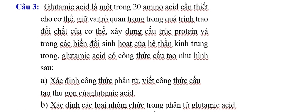 Glutamic acid là một trong 20 amino acid cần thiết 
cho cơ thể, giữ vaitrò quan trong trong quá trình trao 
đổi chất của cơ thể, xây dựng cấu trúc protein và 
trong các biến đổi sinh hoạt của hệ thần kinh trung 
ương, glutamic acid có công thức cấu tạo như hình 
sau: 
a) Xác định công thức phân tử, viết công thức cấu 
tao thu gon củaglutamic acid, 
b) Xác định các loại nhóm chức trong phân tử glutamic acid,