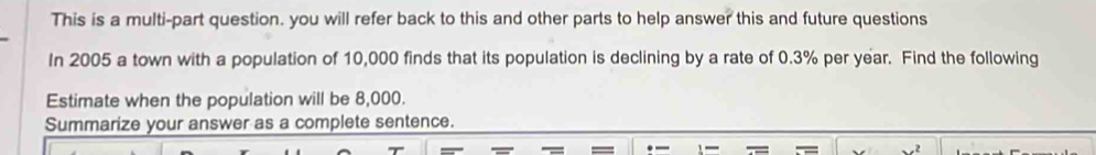 This is a multi-part question. you will refer back to this and other parts to help answer this and future questions 
In 2005 a town with a population of 10,000 finds that its population is declining by a rate of 0.3% per year. Find the following 
Estimate when the population will be 8,000. 
Summarize your answer as a complete sentence.