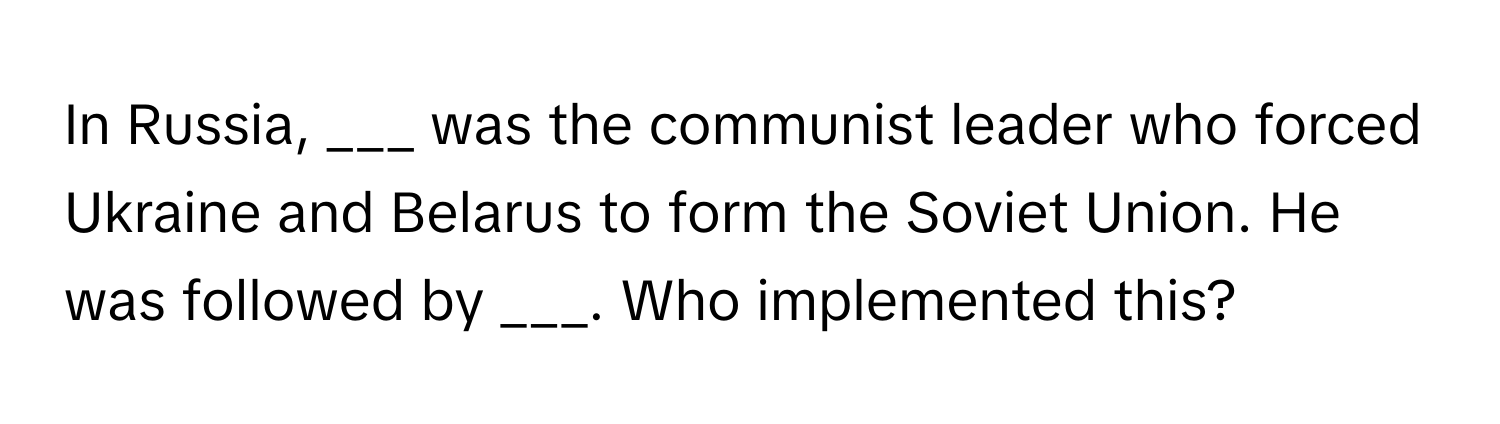 In Russia, ___ was the communist leader who forced Ukraine and Belarus to form the Soviet Union. He was followed by ___. Who implemented this?