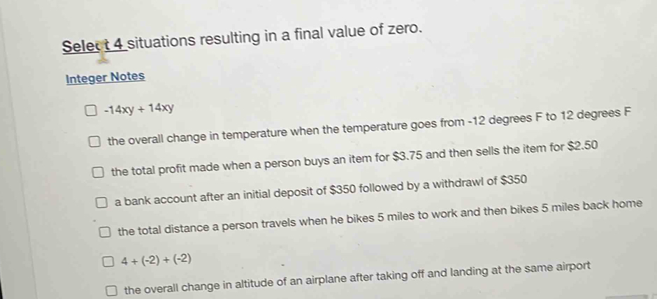 Select 4 situations resulting in a final value of zero.
Integer Notes
-14xy+14xy
the overall change in temperature when the temperature goes from -12 degrees F to 12 degrees F
the total profit made when a person buys an item for $3.75 and then sells the item for $2.50
a bank account after an initial deposit of $350 followed by a withdrawl of $350
the total distance a person travels when he bikes 5 miles to work and then bikes 5 miles back home
4/ (-2)+(-2)
the overall change in altitude of an airplane after taking off and landing at the same airport