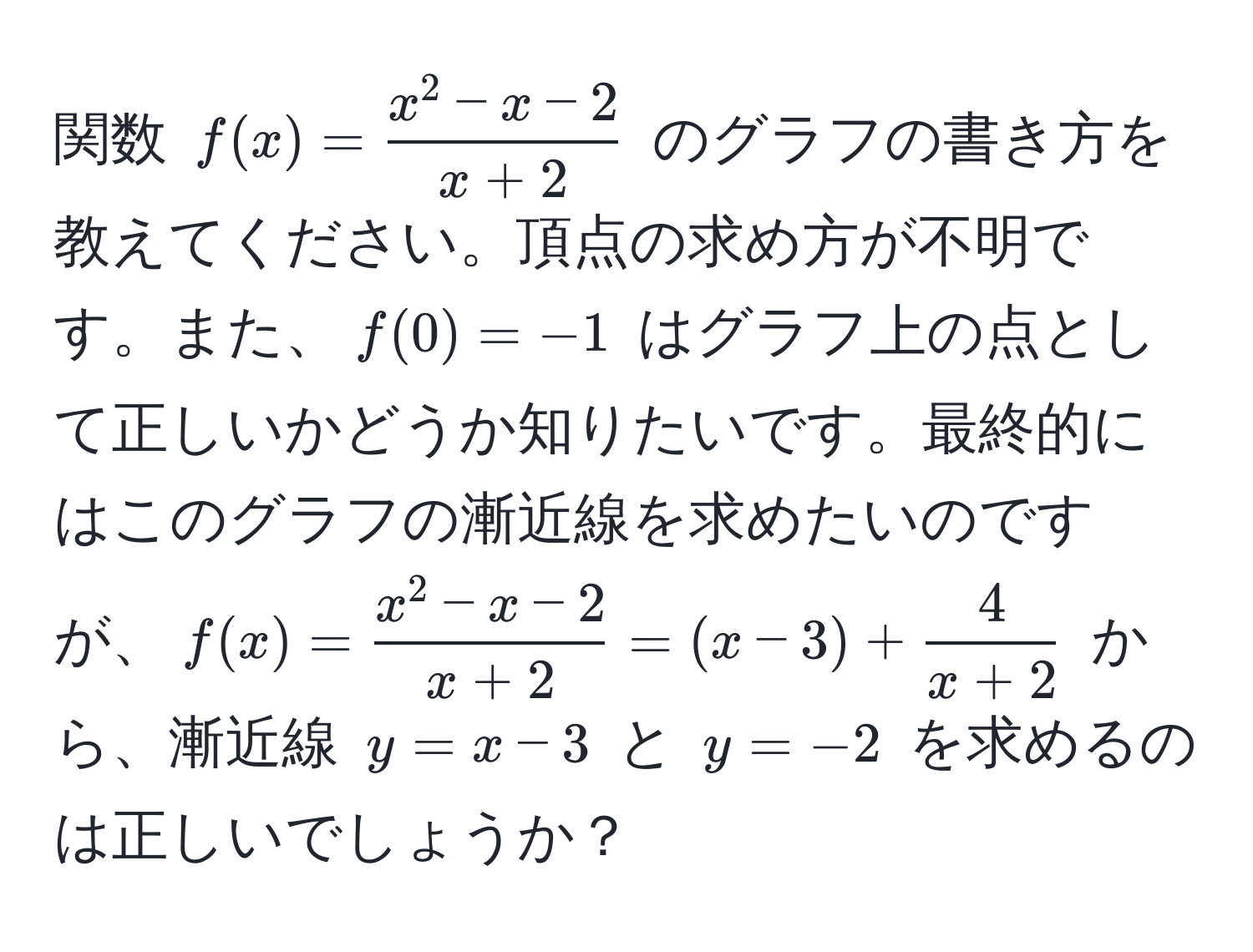 関数 $f(x) = fracx^(2 - x - 2)x + 2$ のグラフの書き方を教えてください。頂点の求め方が不明です。また、$f(0) = -1$ はグラフ上の点として正しいかどうか知りたいです。最終的にはこのグラフの漸近線を求めたいのですが、$f(x) = fracx^(2 - x - 2)x + 2 = (x - 3) +  4/x + 2 $ から、漸近線 $y = x - 3$ と $y = -2$ を求めるのは正しいでしょうか？