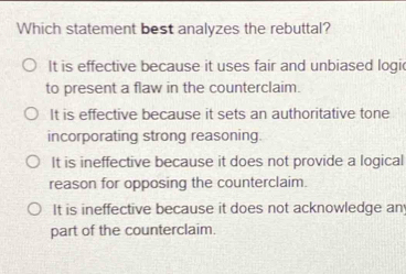 Which statement best analyzes the rebuttal?
It is effective because it uses fair and unbiased logi
to present a flaw in the counterclaim.
It is effective because it sets an authoritative tone
incorporating strong reasoning.
It is ineffective because it does not provide a logical
reason for opposing the counterclaim.
It is ineffective because it does not acknowledge an
part of the counterclaim.