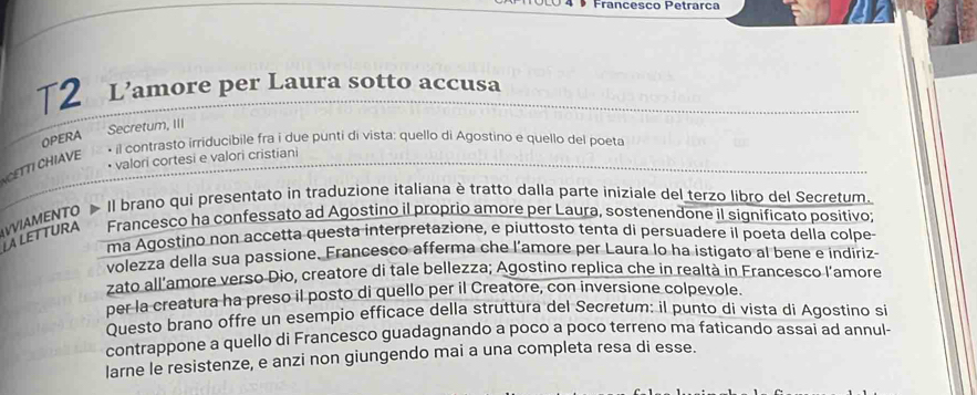 Francesão Petrarça 
T2 L’amore per Laura sotto accusa 
Secretum, III 
OPERA 
il contrasto irriducibile fra i due punti di vista: quello di Agostino e quello del poeta 
• valori cortesi e valori cristiani 
CETTI CHIAVE 
WAMENTO Il brano qui presentato in traduzione italiana è tratto dalla parte iniziale del terzo libro del Secretum. 
LALETTURA Francesco ha confessato ad Agostino il proprio amore per Laura, sostenendone il significato positivo; 
ma Agostino non accetta questa interpretazione, e piuttosto tenta di persuadere il poeta della colpe 
volezza della sua passione. Francesco afferma che l’amore per Laura lo ha istigato al bene e indiriz- 
zato all’amore verso Dio, creatore di tale bellezza; Agostino replica che in realtà in Francesco l’amore 
per la creatura ha preso il posto di quello per il Creatore, con inversione colpevole. 
Questo brano offre un esempio efficace della struttura del Secretum: il punto di vista di Agostino si 
contrappone a quello di Francesco guadagnando a poco a poco terreno ma faticando assai ad annul- 
larne le resistenze, e anzi non giungendo mai a una completa resa di esse.