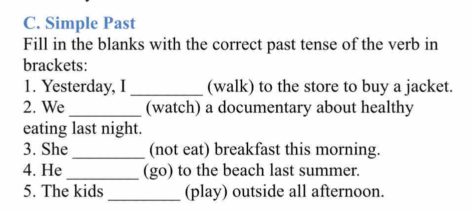 Simple Past 
Fill in the blanks with the correct past tense of the verb in 
brackets: 
1. Yesterday, I _(walk) to the store to buy a jacket. 
2. We _(watch) a documentary about healthy 
eating last night. 
3. She _(not eat) breakfast this morning. 
4. He _(go) to the beach last summer. 
5. The kids _(play) outside all afternoon.