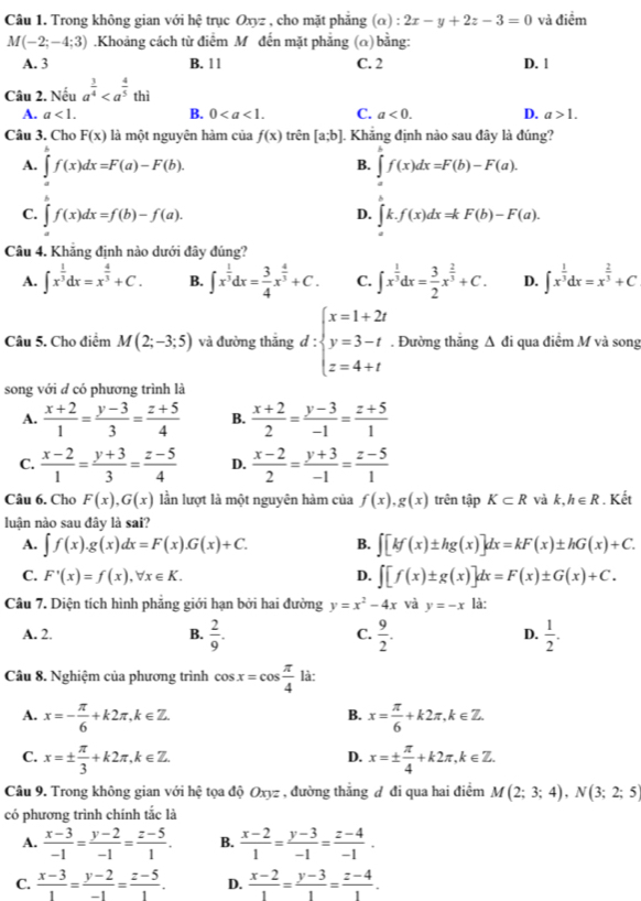 Trong không gian với hệ trục Oxyz , cho mặt phẳng (alpha ):2x-y+2z-3=0 và điểm
M(-2;-4;3).Khoảng cách từ điểm M đến mặt phẳng (α) bằng:
A. 3 B. 1 1 C. 2 D. 1
Câu 2. Nếu a^(frac 3)4
A. a<1. B. 0 C. a<0. D. a>1.
Câu 3. Cho F(x) là một nguyên hàm của f(x) trên [a;b]. Khăng định nào sau đây là đúng?
B.
A. ∈t f(x)dx=F(a)-F(b). ∈t f(x)dx=F(b)-F(a).
C. ∈tlimits _a^(bf(x)dx=f(b)-f(a). ∈t k.f(x)dx=kF(b)-F(a).
D.
Câu 4. Khẳng định nào dưới đây đúng?
A. ∈t x^frac 1)3dx=x^(frac 4)3+C. B. ∈t x^(frac 1)3dx= 3/4 x^(frac 4)3+C. C. ∈t x^(frac 1)3dx= 3/2 x^(frac 2)3+C. D. ∈t x^(frac 1)3dx=x^(frac 2)3+C
Câu 5. Cho điểm M(2;-3;5) và đường thắng d:beginarrayl x=1+2t y=3-t z=4+tendarray.. Đường thắng △ di qua điểm M và song
song với đ có phương trình là
A.  (x+2)/1 = (y-3)/3 = (z+5)/4  B.  (x+2)/2 = (y-3)/-1 = (z+5)/1 
C.  (x-2)/1 = (y+3)/3 = (z-5)/4  D.  (x-2)/2 = (y+3)/-1 = (z-5)/1 
Câu 6. Cho F(x),G(x) lần lượt là một nguyên hàm của f(x),g(x) trên tập K⊂ R và k, h∈ R. Kết
luận nào sau đây là sai?
A. ∈t f(x).g(x)dx=F(x).G(x)+C. B. ∈t [kf(x)± hg(x)]dx=kF(x)± hG(x)+C.
C. F'(x)=f(x),forall x∈ K. D. ∈t [f(x)± g(x)]dx=F(x)± G(x)+C.
Câu 7. Diện tích hình phẳng giới hạn bởi hai đường y=x^2-4x và y=-x là:
A. 2. B.  2/9 . C.  9/2 . D.  1/2 .
Câu 8. Nghiệm của phương trình cos x=cos  π /4  là:
A. x=- π /6 +k2π ,k∈ Z. x= π /6 +k2π ,k∈ Z.
B.
C. x=±  π /3 +k2π ,k∈ Z. x=±  π /4 +k2π ,k∈ Z.
D.
Câu 9. Trong không gian với hệ tọa độ Oxyz , đường thằng đ đi qua hai điểm M(2;3;4),N(3;2;5)
có phương trình chính tắc là
A.  (x-3)/-1 = (y-2)/-1 = (z-5)/1 . B.  (x-2)/1 = (y-3)/-1 = (z-4)/-1 .
C.  (x-3)/1 = (y-2)/-1 = (z-5)/1 . D.  (x-2)/1 = (y-3)/1 = (z-4)/1 .