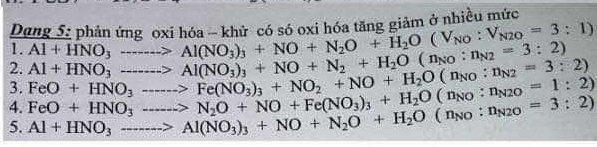 Dang 5: phản ứng oxi hóa - khử, có só oxi hóa tăng giảm ở nhiều mức 
1. Al+HNO_3to Al(NO_3)_3+NO+N_2O+H_2O(V_N2O=3:1)
2. 
3. FeO+HNO_3to N_2O+NO+Fe(NO_3)_3+H_2O(n_NO:n_N2O=1:2) FeO+HNO_3to Fe(NO_3)_3+NO_2+NO+H_2O(n_NO:n_N2=3:2) Al+HNO_3to Al(NO_3)_3+NO+N_2+H_2O(n_NO:n_N2=3:2)
4. 
5. Al+HNO_3to Al(NO_3)_3+NO+N_2O(n_NO:n_N20=3:2)