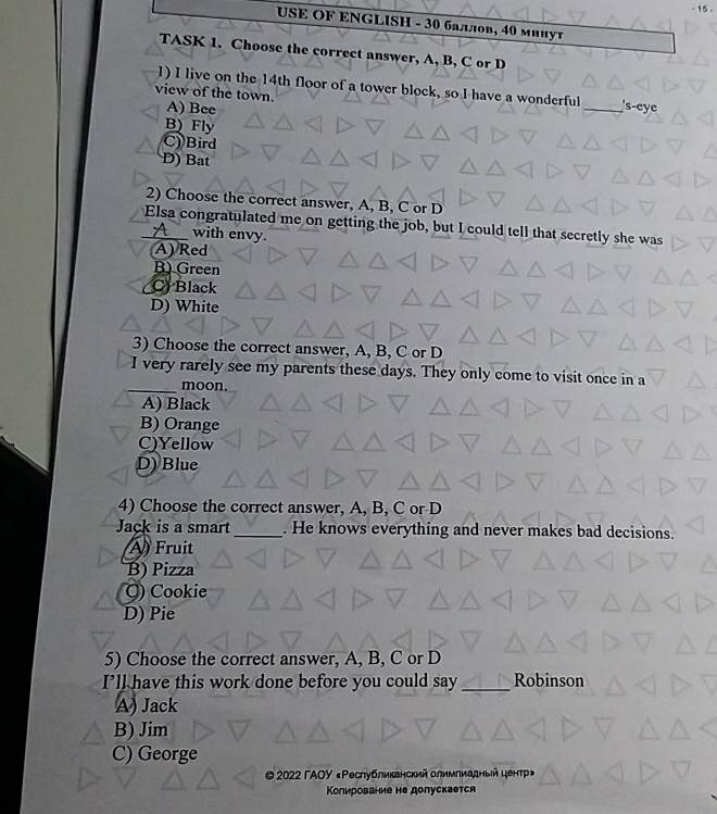 15 .
USE OF ENGLISH - 30 баллов, 40 мииут
TASK 1. Choose the correct answer, A, B, C or D
1) I live on the 14th floor of a tower block, so I have a wonderful _'s-eye
view of the town. A) Bee
B) Fly
C)Bird
D) Bat
2) Choose the correct answer, A, B, C or D
Elsa congratulated me on getting the job, but I could tell that secretly she was
with envy.
(A) Red
B) Green
C) Black
D) White
3) Choose the correct answer, A, B, C or D
I very rarely see my parents these days. They only come to visit once in a
_moon.
A) Black
B) Orange
C)Yellow
D) Blue
4) Choose the correct answer, A, B, C or D
Jack is a smart_ . He knows everything and never makes bad decisions.
A) Fruit
B) Pizza
Q) Cookie
D) Pie
5) Choose the correct answer, A, B, C or D
I’ll have this work done before you could say _Robinson
A) Jack
B) Jim
C) George
© 2022 ГАOΥ «Ρеслубликвнский олимлиадный центр»
Колирование не долускается
