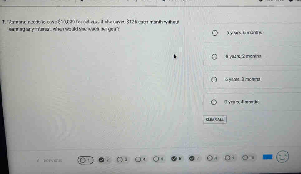 Ramona needs to save $10,000 for college. If she saves $125 each month without
earning any interest, when would she reach her goal?
5 years, 6 months
8 years, 2 months
6 years, 8 months
7 years, 4 months
CLEAR ALL
10
《 RREVIoUS