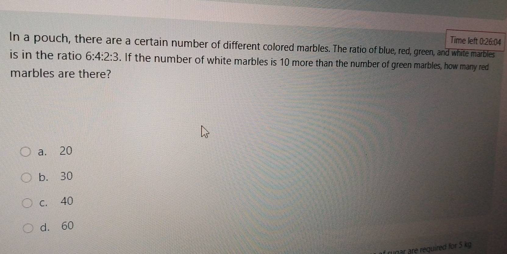 Time left 0:26:04
In a pouch, there are a certain number of different colored marbles. The ratio of blue, red, green, and white marbles
is in the ratio 6:4:2:3. If the number of white marbles is 10 more than the number of green marbles, how many red
marbles are there?
a. 20
b. 30
c. 40
d. 60
f rugar are required for 5 kg