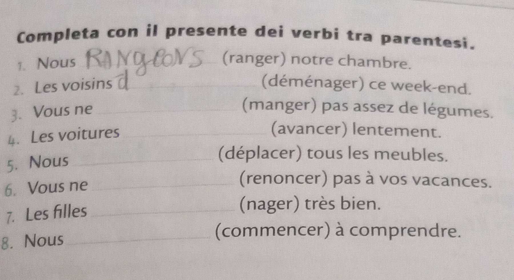 Completa con il presente dei verbi tra parentesi. 
1. Nous_ 
(ranger) notre chambre. 
2. Les voisins _(déménager) ce week-end. 
3. Vous ne_ 
(manger) pas assez de légumes. 
4. Les voitures_ 
(avancer) lentement. 
5. Nous_ 
(déplacer) tous les meubles. 
6. Vous ne_ 
(renoncer) pas à vos vacances. 
7. Les filles_ 
(nager) très bien. 
8. Nous_ 
(commencer) à comprendre.