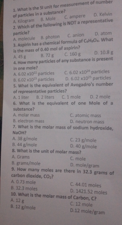 What is the SI unit for measurement of number
of particles in a substance? D. Kelvin
A. Kilogram B. Mole C. ampere
2. Which of the following is NOT a representative
particle? D. atom
A. molecule B. photon C. anion
3. Aspirin has a chemical formula of C_9H_8O_4. What
is the mass of 0.40 mol of aspirin?
A. 45 g B. 72 g C. 160 g D. 10.8 g
4. How many particles of any substance is present
in one mole?
A. 6.02* 10^(22) particles C. 6.02* 10^(24) [ particles
B. 6.02* 10^(23) particles D. 6.02* 10^(25) particles
5. What is the equivalent of Avogadro's number
of representative particles?
A. 1 liter B. 2 liters C. 1 mole D. 2 mole
6. What is the equivalent of one Mole of a
substance?
A. molar mass C. atomic mass
B. electron mass D. neutron mass
7. What is the molar mass of sodium hydroxide,
NaOH?
A. 38 g/mole C. 23 g/mole
B. 44 g/mole D. 40 g/mole
8. What is the unit of molar mass?
A. Grams C. mole
B. grams/mole D. mole/gram
9. How many moles are there in 32.3 grams of
carbon dioxide, CO_2 ?
A. 0.73 mole C. 44.01 moles
B. 32.3 moles D. 1421.52 moles
10. What is the molar mass of Carbon, C?
A. 12 g C. 12 mole
B. 12 g/mole D. 12 mole/gram