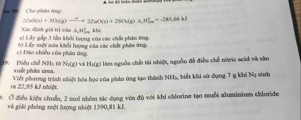 Sơ đổ biên thiên enthấlpy của 
âu 38: Cho phản ứng: 
2ZnS(s)+3O_2(g)xrightarrow PO(s2ZnO(s)+2SO_2(g)Delta 98^0=-285,6=-285, 66kJ
Xác định giá trị của △ _rH_(298)^0 khi: 
a) Lấy gấp 3 lần khối lượng của các chất phản ứng. 
b) Lấy một nửa khối lượng của các chất phản ứng. 
c) Đảo chiều của phản ứng. 
39: Điều chế NH3 từ N_2(g) và H_2(g) làm nguồn chất tải nhiệt, nguồn để điều chế nitric acid và săn 
xuất phân urea. 
Viết phương trình nhiệt hóa học của phản ứng tạo thành NH₃, biết khi sử dụng 7 g khí N_2 sinh 
ra 22,95 kJ nhiệt. 
0: Ở điều kiện chuẩn, 2 mol nhôm tác dụng vừa đủ với khí chlorine tạo muối aluminium chloride 
và giải phóng một lượng nhiệt 1390, 81 kJ.