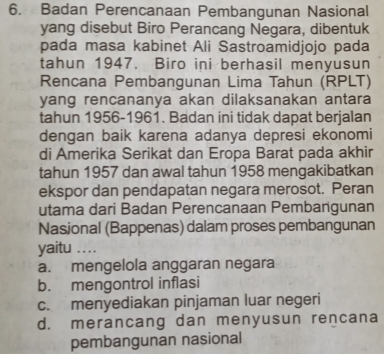 Badan Perencanaan Pembangunan Nasional
yang disebut Biro Perancang Negara, dibentuk
pada masa kabinet Ali Sastroamidjojo pada
tahun 1947. Biro ini berhasil menyusun
Rencana Pembangunan Lima Tahun (RPLT)
yang rencananya akan dilaksanakan antara
tahun 1956-1961. Badan ini tidak dapat berjalan
dengan baik karena adanya depresi ekonomi
di Amerika Serikat dan Eropa Barat pada akhir
tahun 1957 dan awal tahun 1958 mengakibatkan
ekspor dan pendapatan negara merosot. Peran
utama dari Badan Perencanaan Pembangunan
Nasional (Bappenas) dalam proses pembangunan
yaitu …._
a. mengelola anggaran negara
b. mengontrol inflasi
c. menyediakan pinjaman luar negeri
d. merancang dan menyusun rencana
pembangunan nasional