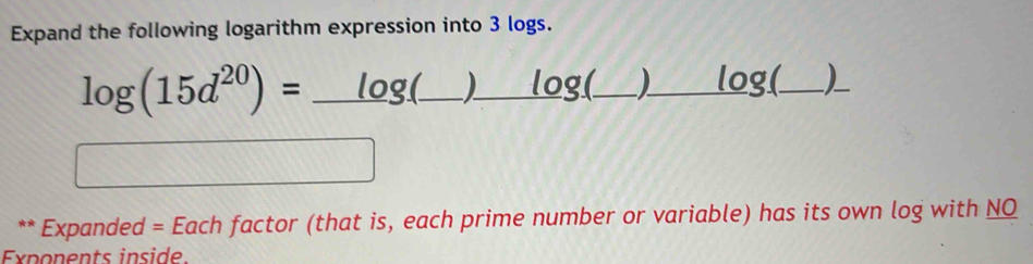 Expand the following logarithm expression into 3 logs. 
log (15d^(20))=_ log (_ )_ log (_ )_ log ( _ _ 
□ 
** Expanded = Each factor (that is, each prime number or variable) has its own log with NQ 
Exponents inside.