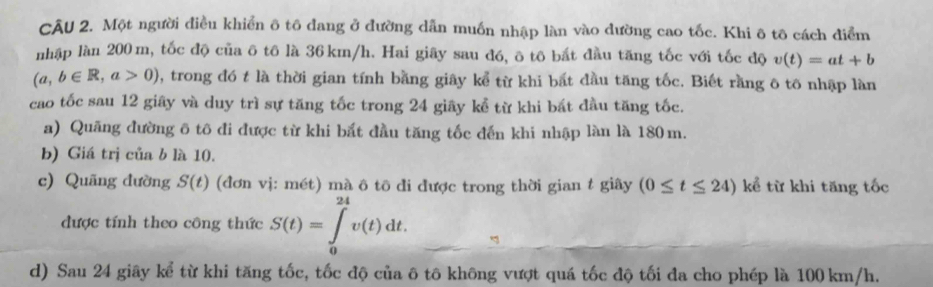 Một người điều khiển ô tô đang ở đường dẫn muốn nhập làn vào dường cao tốc. Khi ô tô cách điểm 
nhập làn 200 m, tốc độ của ô tô là 36km/h. Hai giãy sau đó, ô tô bắt đầu tăng tốc với tốc độ v(t)=at+b
(a,b∈ R,a>0) , trong đó t là thời gian tính bằng giây kể từ khi bắt đầu tăng tốc. Biết rằng ô tô nhập làn 
cao tốc sau 12 giây và duy trì sự tăng tốc trong 24 giây kể từ khi bắt đầu tăng tốc. 
a) Quãng đường ô tô đi được từ khi bắt đầu tăng tốc đến khi nhập làn là 180m. 
b) Giá trị của b là 10. 
c) Quãng đường S(t) (đơn vị: mét) mà ô tô đi được trong thời gian t giây (0≤ t≤ 24) kể từ khi tăng tốc 
được tính theo công thức S(t)=∈tlimits _0^(24)v(t)dt. 
d) Sau 24 giây kể từ khi tăng tốc, tốc độ của ô tô không vượt quá tốc độ tối đa cho phép là 100 km/h.