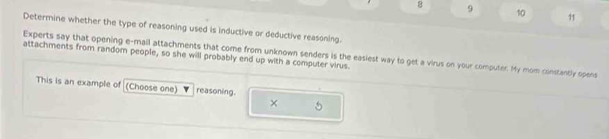 8 9 10 11 
Determine whether the type of reasoning used is inductive or deductive reasoning. 
Experts say that opening e-mail attachments that come from unknown senders is the easiest way to get a virus on your computer. My mom constantly opens 
attachments from random people, so she will probably end up with a computer virus. 
This is an example of (Choose one) reasoning.