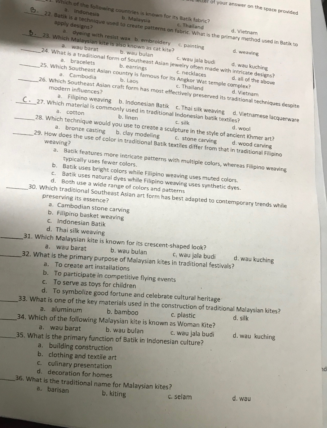 letter of your answer on the space provided .
1. Which of the following countries is known for its Batik fabric?
a. Indonesia b. Malaysia c. Thailand
apply designs?
_22. Batik is a technique used to create patterns on fabric. What is the primary method used in Batik to
d. Vietnam
a. dyeing with resist wax b. embroidery c. painting d. weaving
_23. Which Malaysian kite is also known as cat kite?
a. wau barat b. wau bulan c. wau jala budi d. wau kuching
_24. What is a traditional form of Southeast Asian jewelry often made with intricate designs?
a. bracelets b. earrings c. necklaces d. all of the above
25. Which Southeast Asian country is famous for its Angkor Wat temple complex?
a. Cambodia b. Laos c. Thailand
modern influences?
_26. Which Southeast Asian craft form has most effectively preserved its traditional techniques despite
d. Vietnam
a. Filipino weaving b. Indonesian Batik c. Thai silk weaving d. Vietnamese lacquerware
_27. Which material is commonly used in traditional Indonesian batik textiles?
a. cotton b. linen c. silk
_28. Which technique would you use to create a sculpture in the style of ancient Khmer art?
d. wool
a. bronze casting b. clay modeling c. stone carving d. wood carving
weaving?
_29. How does the use of color in traditional Batik textiles differ from that in traditional Filipino
a. Batik features more intricate patterns with multiple colors, whereas Filipino weaving
typically uses fewer colors.
b. Batik uses bright colors while Filipino weaving uses muted colors.
c. Batik uses natural dyes while Filipino weaving uses synthetic dyes.
d. Both use a wide range of colors and patterns
_30. Which traditional Southeast Asian art form has best adapted to contemporary trends while
preserving its essence?
a. Cambodian stone carving
b. Filipino basket weaving
c. Indonesian Batik
d. Thai silk weaving
_31. Which Malaysian kite is known for its crescent-shaped look?
a. wau barat b. wau bulan c. wau jala budi d. wau kuching
_32. What is the primary purpose of Malaysian kites in traditional festivals?
a. To create art installations
b. To participate in competitive flying events
c. To serve as toys for children
d. To symbolize good fortune and celebrate cultural heritage
_33. What is one of the key materials used in the construction of traditional Malaysian kites?
a. aluminum b. bamboo c. plastic d. silk
_34. Which of the following Malaysian kite is known as Woman Kite?
a. wau barat b. wau bulan c. wau jala budi d. wau kuching
_35. What is the primary function of Batik in Indonesian culture?
a. building construction
b. clothing and textile art
c. culinary presentation
1d
d. decoration for homes
_36. What is the traditional name for Malaysian kites?
a. barisan b. kiting
c. selam d. wau