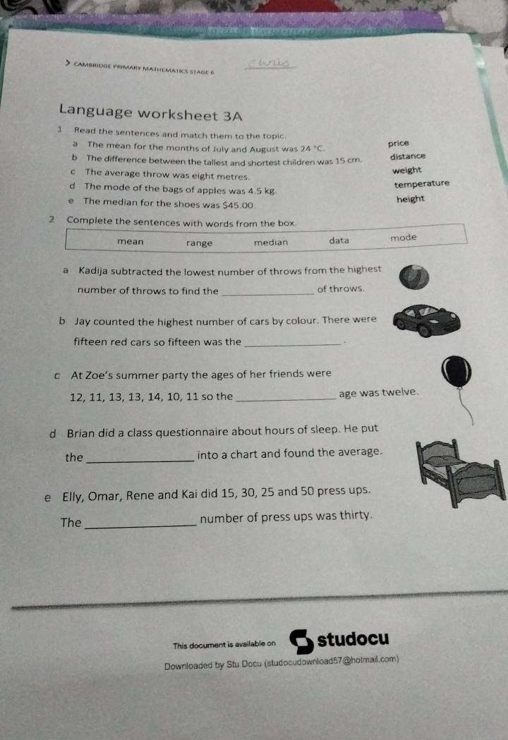 Language worksheet 3A
1 Read the sentences and match them to the topic.
a The mean for the months of July and August was 24°C.
price
b The difference between the tallest and shortest children was 15 cm. distance
c The average throw was eight metres. weight
temperature
d The mode of the bags of apples was 4.5 kg
e The median for the shoes was $45.00. height
2 Complete the sentences with words from the box.
mean range median data mode
a Kadija subtracted the lowest number of throws from the highest
number of throws to find the _of throws.
b Jay counted the highest number of cars by colour. There were
fifteen red cars so fifteen was the _.
c At Zoe’s summer party the ages of her friends were
12, 11, 13, 13, 14, 10, 11 so the _age was twelve.
d Brian did a class questionnaire about hours of sleep. He put
the_ into a chart and found the average.
e Elly, Omar, Rene and Kai did 15, 30, 25 and 50 press ups.
The_ number of press ups was thirty.
This document is available on studocu
Downloaded by Stu Docu (studocudownload57@hotmail.com)