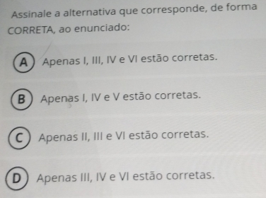 Assinale a alternativa que corresponde, de forma
CORRETA, ao enunciado:
A ) Apenas I, III, IV e VI estão corretas.
B Apenas I, IV e V estão corretas.
C ) Apenas II, III e VI estão corretas.
D ) Apenas III, IV e VI estão corretas.