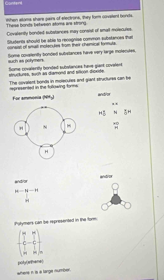 Content 
When atoms share pairs of electrons, they form covalent bonds. 
These bonds between atoms are strong. 
Covalently bonded substances may consist of small molecules. 
Students should be able to recognise common substances that 
consist of small molecules from their chemical formula. 
Some covalently bonded substances have very large molecules, 
such as polymers. 
Some covalently bonded substances have giant covalent 
structures, such as diamond and silicon dioxide. 
The covalent bonds in molecules and giant structures can be 
represented in the following forms: 
For ammonia (NH_3) and/or 
× ×
N^(x 0)H
xo
H
and/or and/or
H-N-H
1
H
Polymers can be represented in the form:
beginpmatrix H&H C&-C H&Hendpmatrix
poly(ethene) 
where n is a large number.