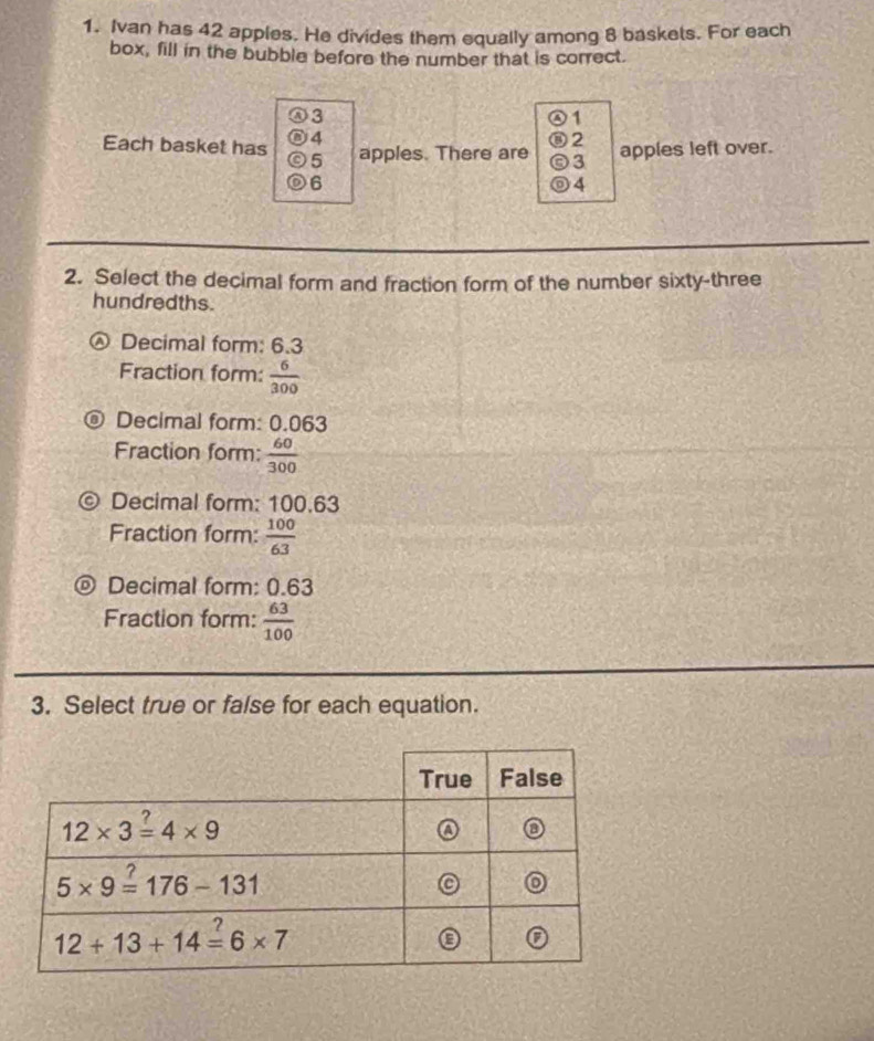 Ivan has 42 apples. He divides them equally among 8 baskets. For each
box, fill in the bubble before the number that is correct.
⑧3
④1
⑥ 4 ⑧2 apples left over.
Each basket has ⓒ5 apples. There are ⓒ3
6
4
2. Select the decimal form and fraction form of the number sixty-three
hundredths.
Decimal form: 6.3
Fraction form:  6/300 
Decimal form: 0.063
Fraction form:  60/300 
。 Decimal form: 100.63
Fraction form:  100/63 
D Decimal form: 0.63
Fraction form:  63/100 
3. Select true or false for each equation.