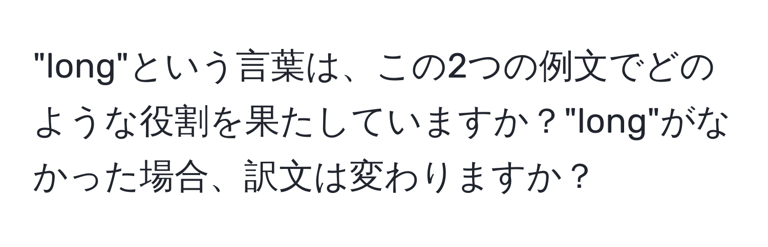 "long"という言葉は、この2つの例文でどのような役割を果たしていますか？"long"がなかった場合、訳文は変わりますか？