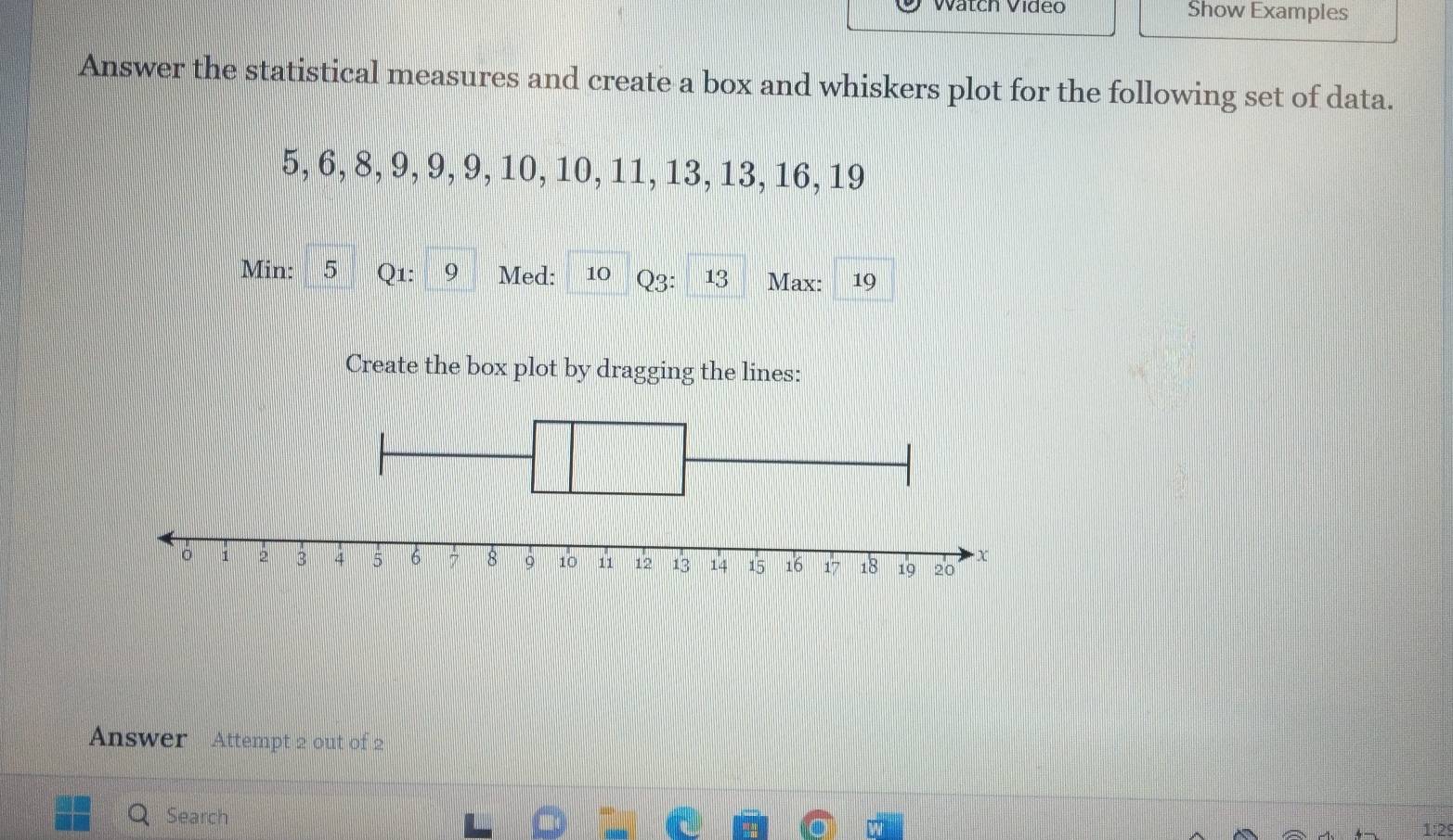 Wätch Vídeo Show Examples 
Answer the statistical measures and create a box and whiskers plot for the following set of data.
5, 6, 8, 9, 9, 9, 10, 10, 11, 13, 13, 16, 19
Min: 5 Q1: 9 Med: 10 Q3: 13 Max: 19
Create the box plot by dragging the lines: 
Answer Attempt 2 out of 2 
Search 
1:2