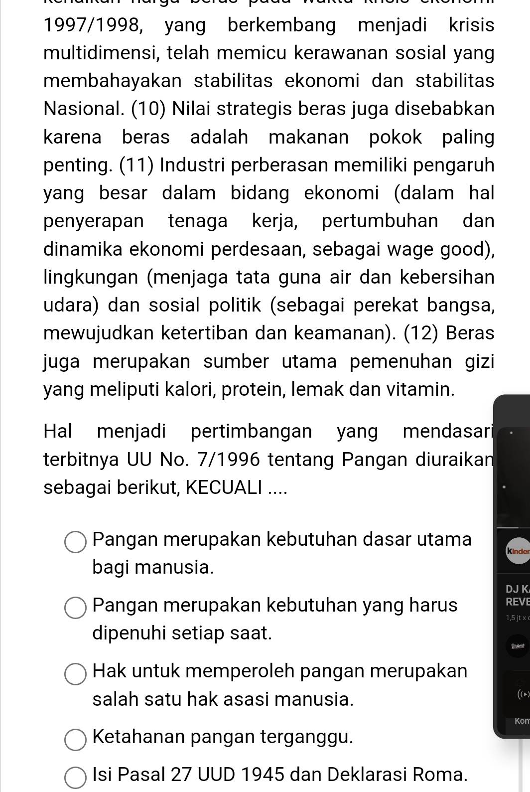 1997/1998, yang berkembang menjadi krisis
multidimensi, telah memicu kerawanan sosial yang
membahayakan stabilitas ekonomi dan stabilitas
Nasional. (10) Nilai strategis beras juga disebabkan
karena beras adalah makanan pokok paling
penting. (11) Industri perberasan memiliki pengaruh
yang besar dalam bidang ekonomi (dalam hal
penyerapan tenaga kerja, pertumbuhan dan
dinamika ekonomi perdesaan, sebagai wage good),
lingkungan (menjaga tata guna air dan kebersihan
udara) dan sosial politik (sebagai perekat bangsa,
mewujudkan ketertiban dan keamanan). (12) Beras
juga merupakan sumber utama pemenuhan gizi
yang meliputi kalori, protein, lemak dan vitamin.
Hal menjadi pertimbangan yang mendasari
terbitnya UU No. 7/1996 tentang Pangan diuraikan
sebagai berikut, KECUALI ....
Pangan merupakan kebutuhan dasar utama
Kinder
bagi manusia.
DJ K
Pangan merupakan kebutuhan yang harus REVE
1, 5 jt x
dipenuhi setiap saat.
Hak untuk memperoleh pangan merupakan
salah satu hak asasi manusia.
((m)
Kon
Ketahanan pangan terganggu.
Isi Pasal 27 UUD 1945 dan Deklarasi Roma.