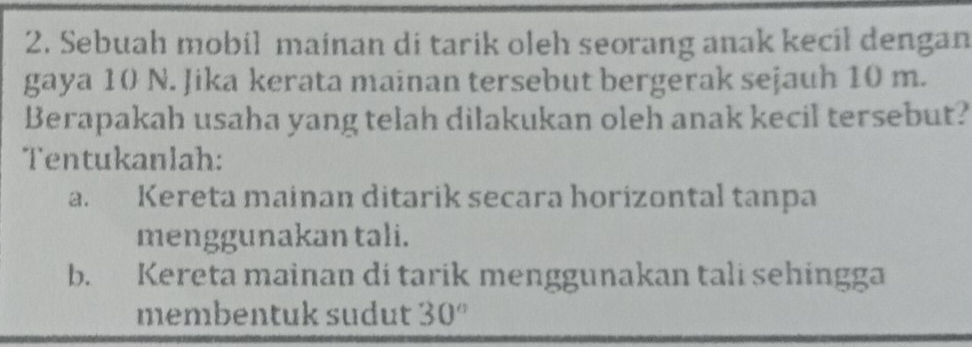 Sebuah mobil mainan di tarik oleh seorang anak kecil dengan 
gaya 10 N. Jika kerata mainan tersebut bergerak sejauh 10 m. 
Berapakah usaha yang telah dilakukan oleh anak kecil tersebut? 
Tentukanlah: 
a. Kereta mainan ditarik secara horizontal tanpa 
menggunakan tali. 
b. Kereta mainan di tarik menggunakan tali sehingga 
membentuk sudut 30°