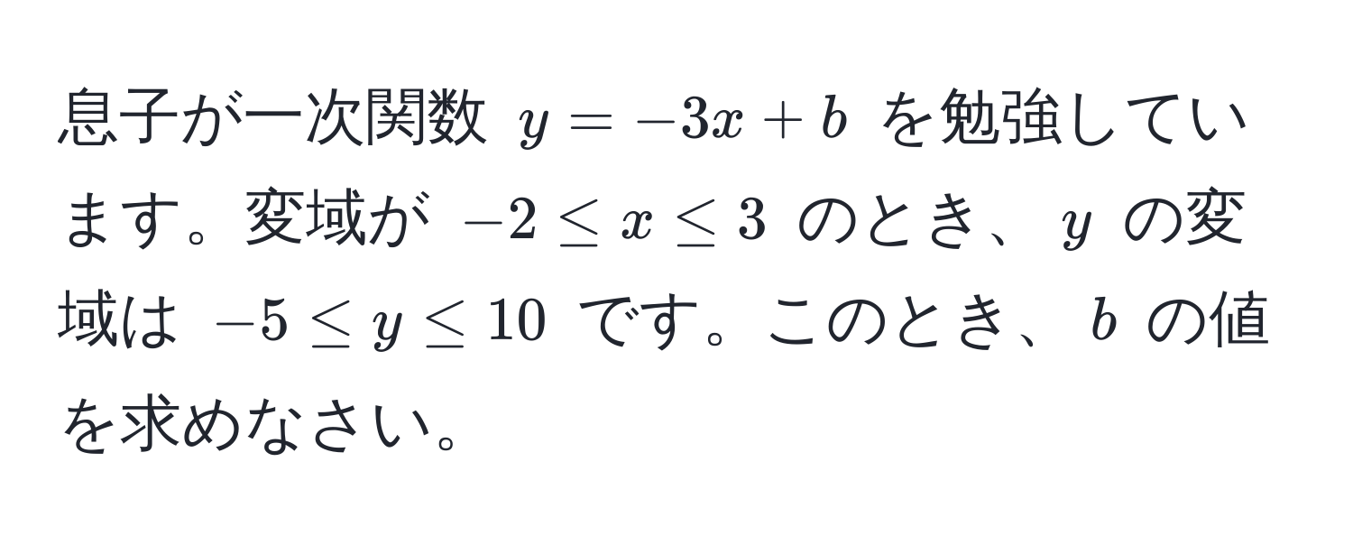 息子が一次関数 $y = -3x + b$ を勉強しています。変域が $-2 ≤ x ≤ 3$ のとき、$y$ の変域は $-5 ≤ y ≤ 10$ です。このとき、$b$ の値を求めなさい。