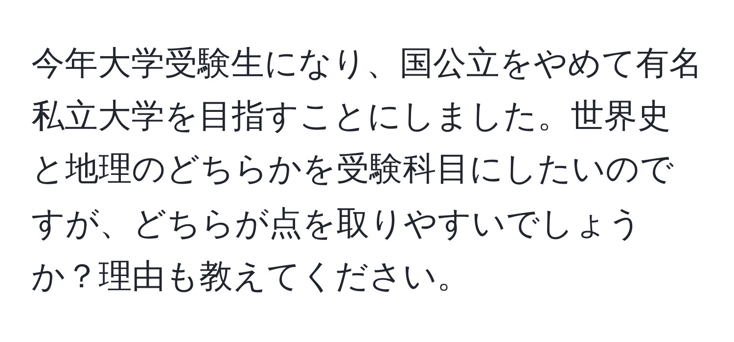 今年大学受験生になり、国公立をやめて有名私立大学を目指すことにしました。世界史と地理のどちらかを受験科目にしたいのですが、どちらが点を取りやすいでしょうか？理由も教えてください。