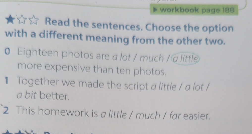 workbook page 188 
Read the sentences. Choose the option 
with a different meaning from the other two. 
0 Eighteen photos are a lot / much / a little 
more expensive than ten photos. 
1 Together we made the script a little / a lot / 
a bit better. 
2 This homework is a little / much / far easier.