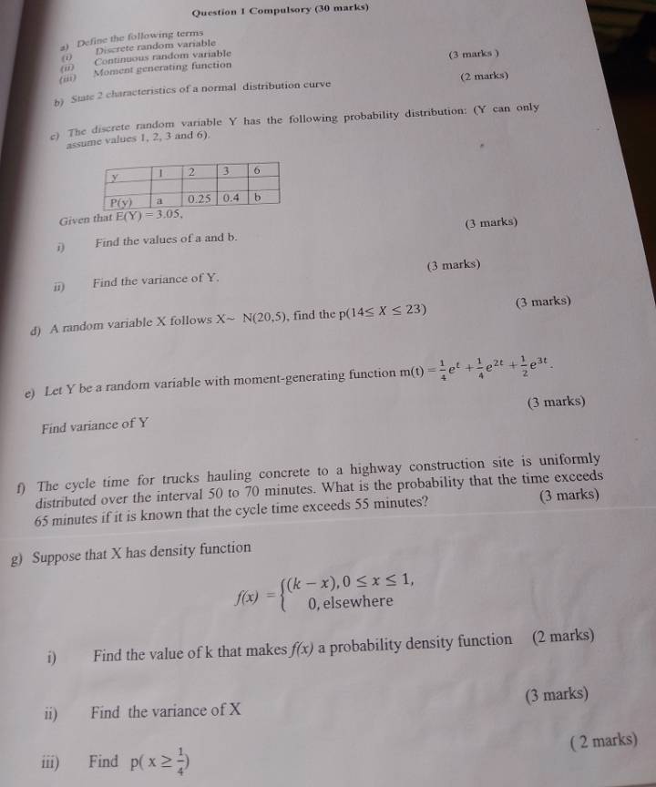 Compulsory (30 marks)
a) Define the following terms
(i) Discrete random variable
(ii) Continuous random variable
(3 marks )
(;i) Moment generating function
b) State 2 characteristics of a normal distribution curve (2 marks)
e) The discrete random variable Y has the following probability distribution: (Y can only
assume values 1, 2, 3 and 6).
Given that E(Y)=3.05,
Find the values of a and b. (3 marks)
ii) Find the variance of Y. (3 marks)
d) A random variable X follows Xsim N(20,5) , find the p(14≤ X≤ 23) (3 marks)
e) Let Y be a random variable with moment-generating function m(t)= 1/4 e^t+ 1/4 e^(2t)+ 1/2 e^(3t).
Find variance of Y (3 marks)
f) The cycle time for trucks hauling concrete to a highway construction site is uniformly
distributed over the interval 50 to 70 minutes. What is the probability that the time exceeds
65 minutes if it is known that the cycle time exceeds 55 minutes? (3 marks)
g) Suppose that X has density function
f(x)=beginarrayl (k-x),0≤ x≤ 1, 0,elsewhereendarray.
i) Find the value of k that makes f(x) a probability density function (2 marks)
ii) Find the variance of X (3 marks)
( 2 marks)
iii) Find p(x≥  1/4 )