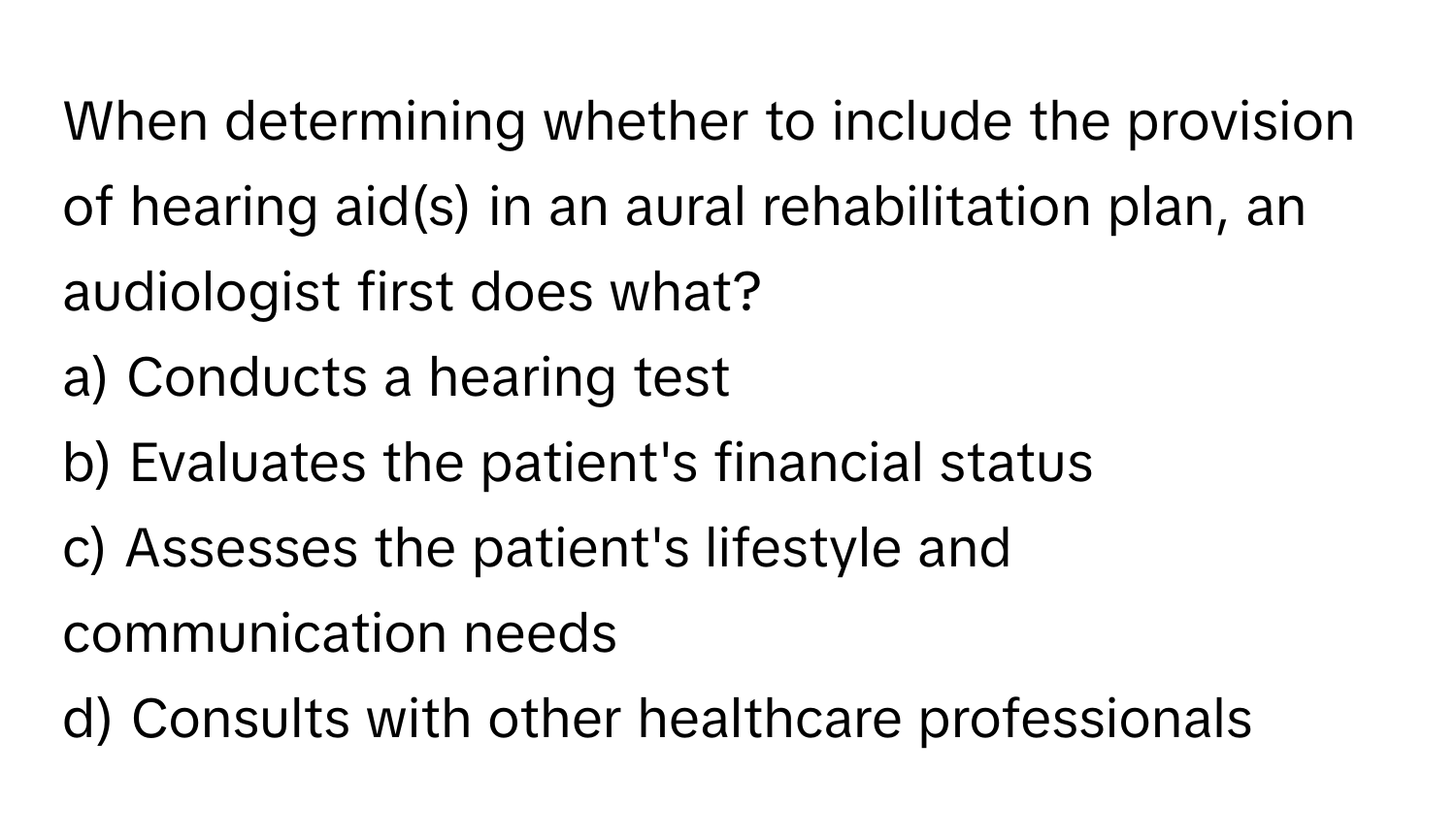 When determining whether to include the provision of hearing aid(s) in an aural rehabilitation plan, an audiologist first does what?

a) Conducts a hearing test 
b) Evaluates the patient's financial status 
c) Assesses the patient's lifestyle and communication needs 
d) Consults with other healthcare professionals