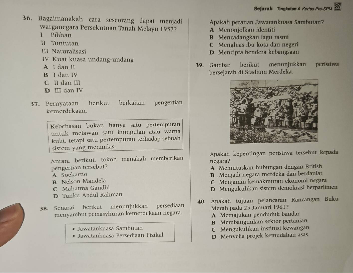 Sejarah Tingkatan 4 Kertas Pra-SPM
36. Bagaimanakah cara seseorang dapat menjadi
Apakah peranan Jawatankuasa Sambutan?
warganegara Persekutuan Tanah Melayu 1957?
A Menonjolkan identiti
I Pilihan
B Mencadangkan lagu rasmi
II Tuntutan C Menghias ibu kota dan negeri
III Naturalisasi D Mencipta bendera kebangsaan
IV Kuat kuasa undang-undang
A I dan II 39. Gambar berikut menunjukkan peristiwa
B I dan IV bersejarah di Stadium Merdeka.
C II dan III
D III dan IV
37. Pernyataan berikut berkaitan pengertian
kemerdekaan.
Kebebasan bukan hanya satu pertempuran
untuk melawan satu kumpulan atau warna
kulit, tetapi satu pertempuran terhadap sebuah
sistem yang menindas.
Apakah kepentingan peristiwa tersebut kepada
Antara berikut, tokoh manakah memberikan
negara?
pengertian tersebut?
A Memutuskan hubungan dengan British
A Soekarno B Menjadi negara merdeka dan berdaulat
B Nelson Mandela
C Menjamin kemakmuran ekonomi negara
C Mahatma Gandhi
D Mengukuhkan sistem demokrasi berparlimen
D Tunku Abdul Rahman
38. Senarai berikut menunjukkan persediaan 40. Apakah tujuan pelancaran Rancangan Buku
Merah pada 25 Januari 1961?
menyambut pemasyhuran kemerdekaan negara.
A Memajukan penduduk bandar
B Membangunkan sektor pertanian
Jawatankuasa Sambutan
C Mengukuhkan institusi kewangan
Jawatankuasa Persediaan Fizikal
D Menyelia projek kemudahan asas