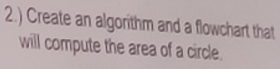 2.) Create an algorithm and a flowchart that 
will compute the area of a circle.