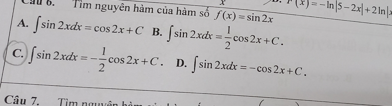 x
Cau 6. Tìm nguyên hàm của hàm số f(x)=sin 2x
r(x)=-ln |5-2x|+2ln |x
A. ∈t sin 2xdx=cos 2x+C B. ∈t sin 2xdx= 1/2 cos 2x+C.
C. ∈t sin 2xdx=- 1/2 cos 2x+C. D. ∈t sin 2xdx=-cos 2x+C. 
Câu 7. Tìm ngu