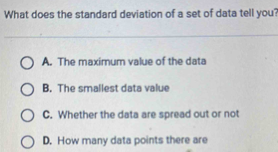 What does the standard deviation of a set of data tell you?
A. The maximum value of the data
B. The smallest data value
C. Whether the data are spread out or not
D. How many data points there are