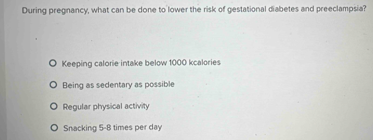 During pregnancy, what can be done to lower the risk of gestational diabetes and preeclampsia?
Keeping calorie intake below 1000 kcalories
Being as sedentary as possible
Regular physical activity
Snacking 5-8 times per day