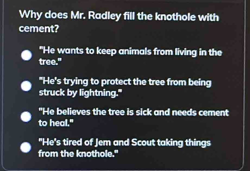 Why does Mr. Radley fill the knothole with
cement?
"He wants to keep animals from living in the
tree."
"He's trying to protect the tree from being
struck by lightning."
"He believes the tree is sick and needs cement
to heal."
"He's tired of Jem and Scout taking things
from the knothole."