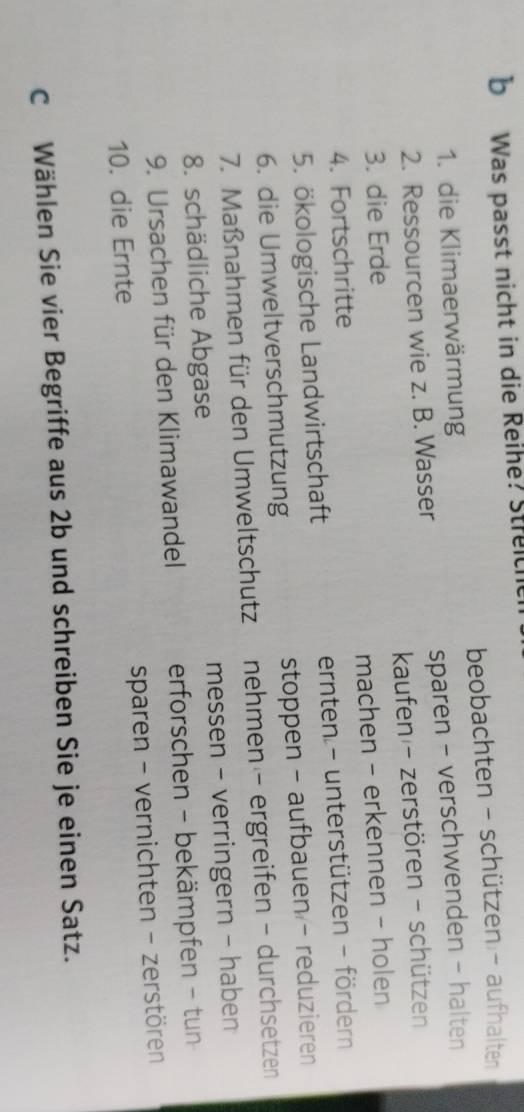 Was passt nicht in die Reihe? Streich
beobachten - schützen - aufhalten
1. die Klimaerwärmung
2. Ressourcen wie z. B. Wasser sparen - verschwenden - halten
3. die Erde kaufen - zerstören - schützen
4. Fortschritte machen - erkennen - holen
5. ökologische Landwirtschaft ernten - unterstützen - fördern
6. die Umweltverschmutzung stoppen - aufbauen - reduzieren
7. Maßnahmen für den Umweltschutz nehmen - ergreifen - durchsetzen
8. schädliche Abgase messen - verringern - haben
9. Ursachen für den Klimawandel erforschen - bekämpfen - tun
10. die Ernte sparen - vernichten - zerstören
c Wählen Sie vier Begriffe aus 2b und schreiben Sie je einen Satz.
