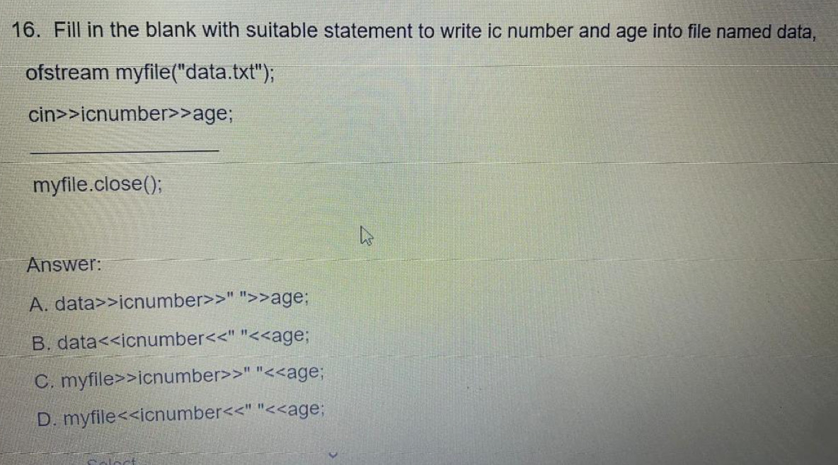 Fill in the blank with suitable statement to write ic number and age into file named data,
ofstream myfile("data. t* t'') :
cin>>icnumber>>age;
_
myfile.close();
Answer:
A. data>>icnumber>>" ">>age;
B. data<<icnumber a  <<age;
 D. myfile<<icnumber<<" "<<age;