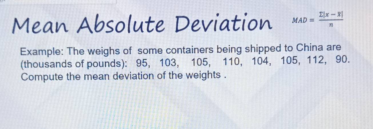 Mean Absolute Deviation MAD=frac sumlimits |x-overline x|n
Example: The weighs of some containers being shipped to China are 
(thousands of pounds): 95, 103, 105, 110, 104, 105, 112, 90. 
Compute the mean deviation of the weights .