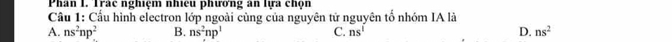 Phân I. Trác nghiệm nhiệu phương an lựa chọn
Cầu 1: Cầu hình electron lớp ngoài cùng của nguyên tử nguyên tố nhóm IA là
A. ns^2np^2 B. ns^2np^1 C. ns^1 D. ns^2