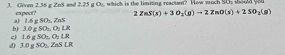 Given 2.36 g ZnS and 2.25 g O_2 , which is the limiting reactant? How much SO_2 should you
expect?
2ZnS(s)+3O_2(g)to 2ZnO(s)+2SO_2(g)
a) 1.6gSO_2, ZnS
b) 3.0gSO_2, O_2LR
c) 1.6 g SO_2, O_2LR
d) 3.0g SO_2 , ZnS LR